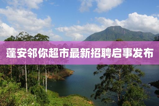 蓬安邻你超市最新招聘启事发布