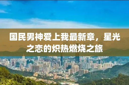 国民男神爱上我最新章，星光之恋的炽热燃烧之旅