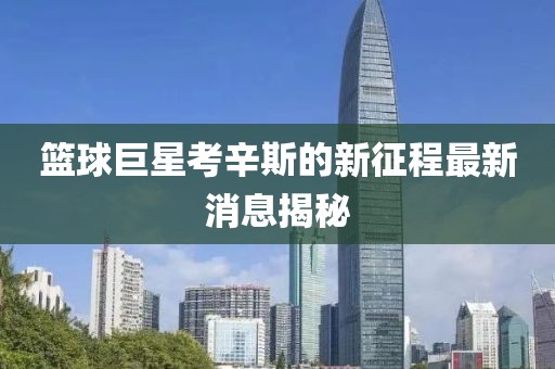 篮球巨星考辛斯的新征程最新消息揭秘