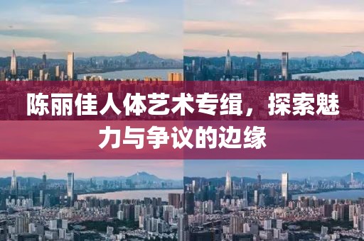 陈丽佳人体艺术专缉，探索魅力与争议的边缘