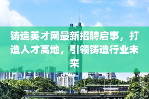 铸造英才网最新招聘启事，打造人才高地，引领铸造行业未来