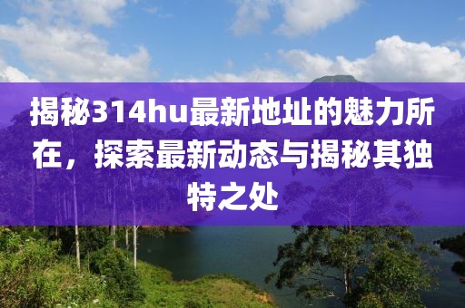 揭秘314hu最新地址的魅力所在，探索最新动态与揭秘其独特之处