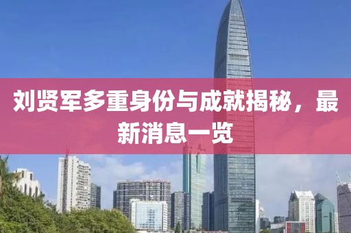 刘贤军多重身份与成就揭秘，最新消息一览