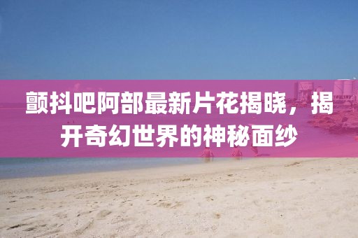 颤抖吧阿部最新片花揭晓，揭开奇幻世界的神秘面纱