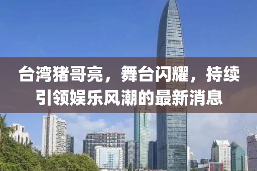 台湾猪哥亮，舞台闪耀，持续引领娱乐风潮的最新消息