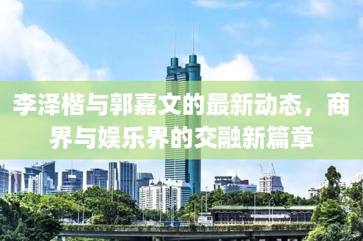 李泽楷与郭嘉文的最新动态，商界与娱乐界的交融新篇章