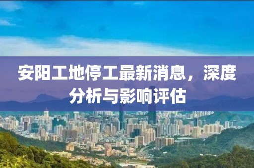 安阳工地停工最新消息，深度分析与影响评估