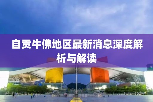 自贡牛佛地区最新消息深度解析与解读