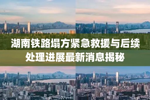 湖南铁路塌方紧急救援与后续处理进展最新消息揭秘