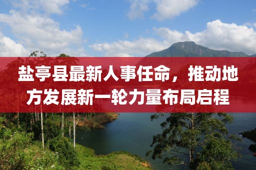 盐亭县最新人事任命，推动地方发展新一轮力量布局启程