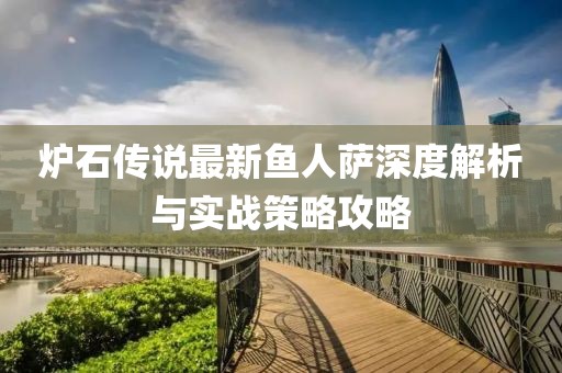 炉石传说最新鱼人萨深度解析与实战策略攻略