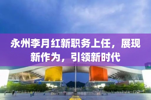 永州李月红新职务上任，展现新作为，引领新时代