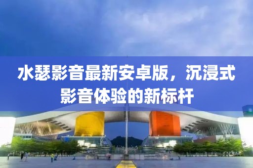 水瑟影音最新安卓版，沉浸式影音体验的新标杆