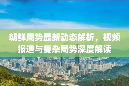 朝鲜局势最新动态解析，视频报道与复杂局势深度解读