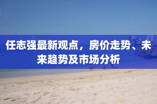 任志强最新观点，房价走势、未来趋势及市场分析