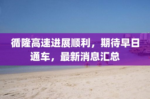 循隆高速进展顺利，期待早日通车，最新消息汇总