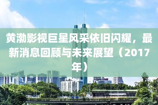 黄渤影视巨星风采依旧闪耀，最新消息回顾与未来展望（2017年）