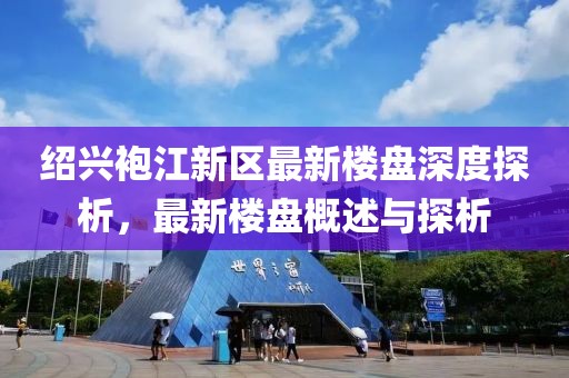 绍兴袍江新区最新楼盘深度探析，最新楼盘概述与探析