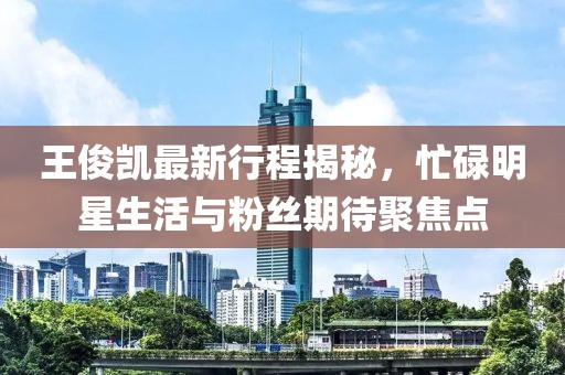 王俊凯最新行程揭秘，忙碌明星生活与粉丝期待聚焦点