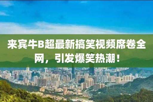 来宾牛B超最新搞笑视频席卷全网，引发爆笑热潮！