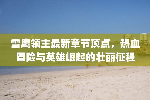 雪鹰领主最新章节顶点，热血冒险与英雄崛起的壮丽征程