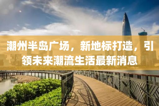 潮州半岛广场，新地标打造，引领未来潮流生活最新消息