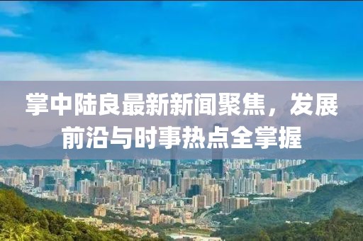 掌中陆良最新新闻聚焦，发展前沿与时事热点全掌握