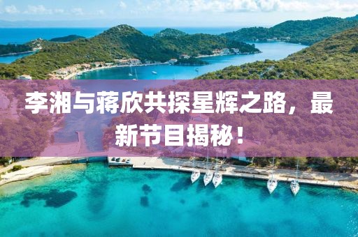 李湘与蒋欣共探星辉之路，最新节目揭秘！