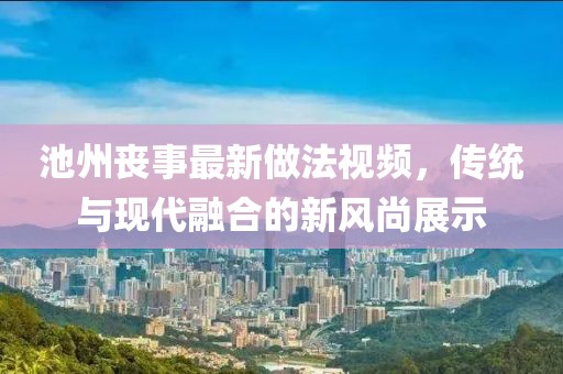 池州丧事最新做法视频，传统与现代融合的新风尚展示