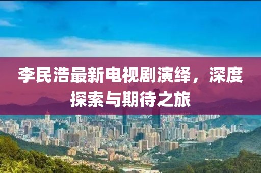 李民浩最新电视剧演绎，深度探索与期待之旅
