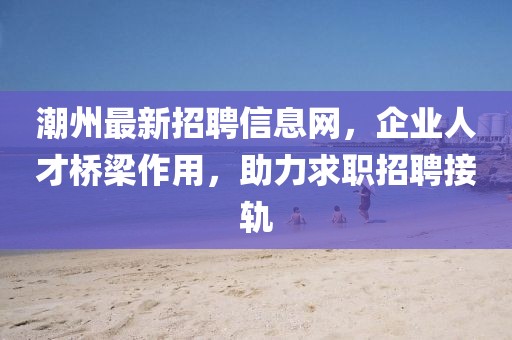 潮州最新招聘信息网，企业人才桥梁作用，助力求职招聘接轨