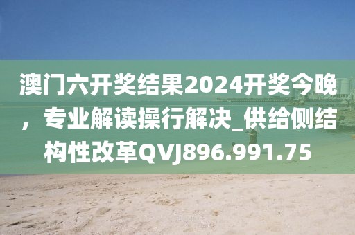 澳门六开奖结果2024开奖今晚，专业解读操行解决_供给侧结构性改革QVJ896.991.75
