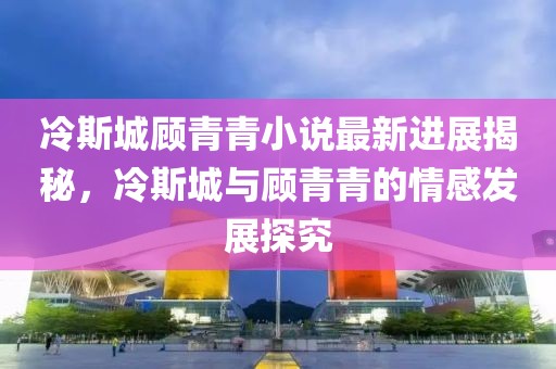 冷斯城顾青青小说最新进展揭秘，冷斯城与顾青青的情感发展探究