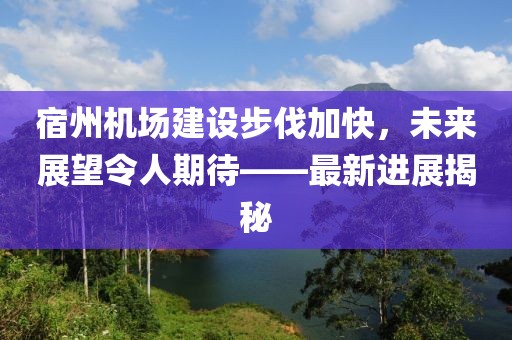 宿州机场建设步伐加快，未来展望令人期待——最新进展揭秘