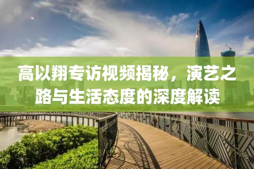 高以翔专访视频揭秘，演艺之路与生活态度的深度解读