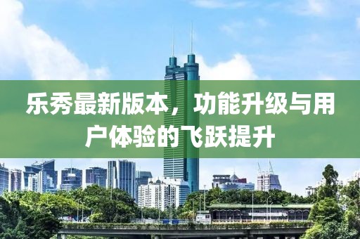 乐秀最新版本，功能升级与用户体验的飞跃提升