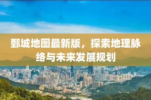 鄄城地图最新版，探索地理脉络与未来发展规划