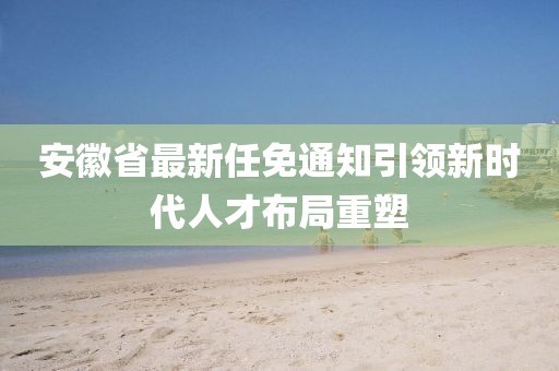 安徽省最新任免通知引领新时代人才布局重塑