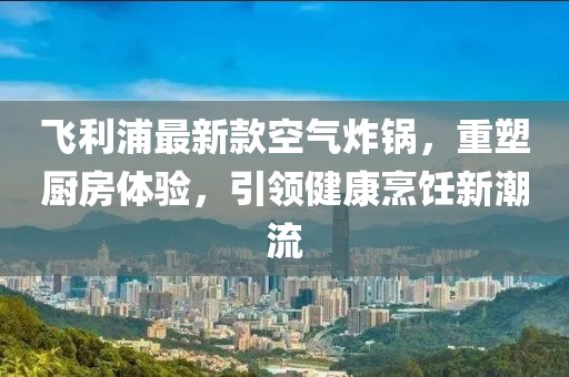 飞利浦最新款空气炸锅，重塑厨房体验，引领健康烹饪新潮流