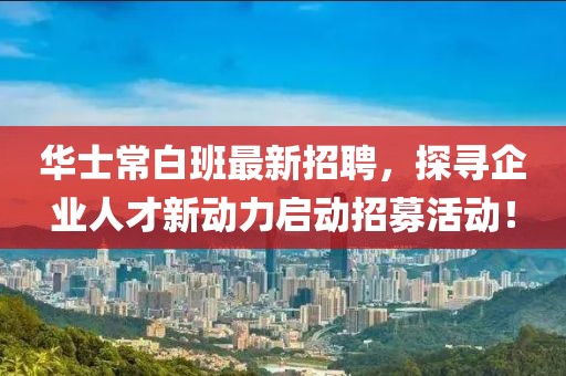 华士常白班最新招聘，探寻企业人才新动力启动招募活动！