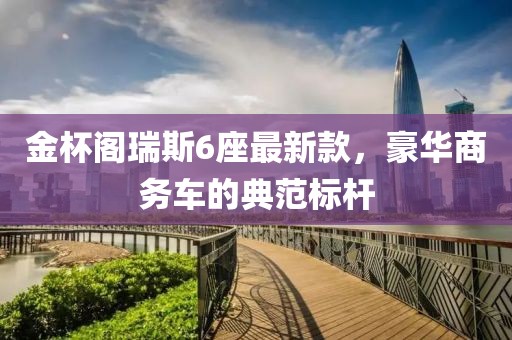金杯阁瑞斯6座最新款，豪华商务车的典范标杆