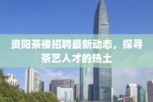 资阳茶楼招聘最新动态，探寻茶艺人才的热土