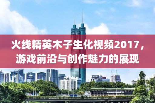 火线精英木子生化视频2017，游戏前沿与创作魅力的展现