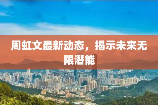 周虹文最新动态，揭示未来无限潜能