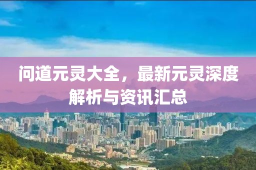 问道元灵大全，最新元灵深度解析与资讯汇总