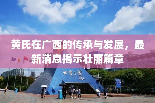 黄氏在广西的传承与发展，最新消息揭示壮丽篇章