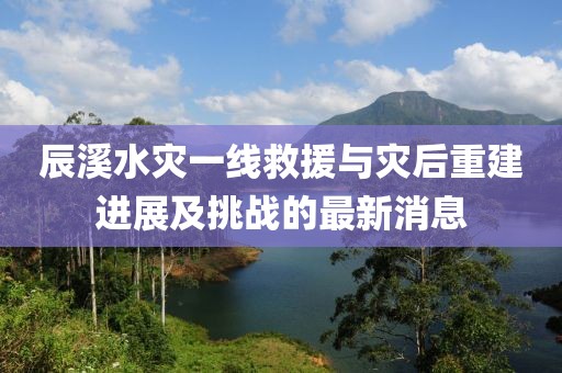 辰溪水灾一线救援与灾后重建进展及挑战的最新消息