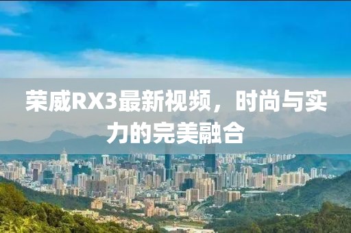 荣威RX3最新视频，时尚与实力的完美融合