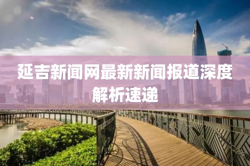 延吉新闻网最新新闻报道深度解析速递