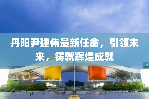 丹阳尹建伟最新任命，引领未来，铸就辉煌成就